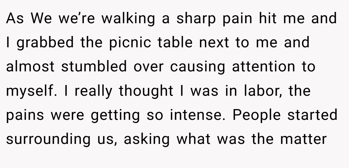 As We we’re walking a sharp pain hit me and I grabbed the picnic table next to me and almost stumbled over causing attention to myself. I really thought I was in labor, the pains were getting so intense. People started surrounding us, asking what was the matter