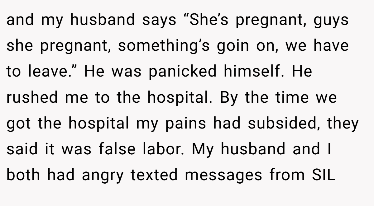 and my husband says “She’s pregnant, guys she pregnant, something’s goin on, we have to leave.” He was panicked himself. He rushed me to the hospital. By the time we got the hospital my pains had subsided, they said it was false labor. My husband and I both had angry texted messages from SIL