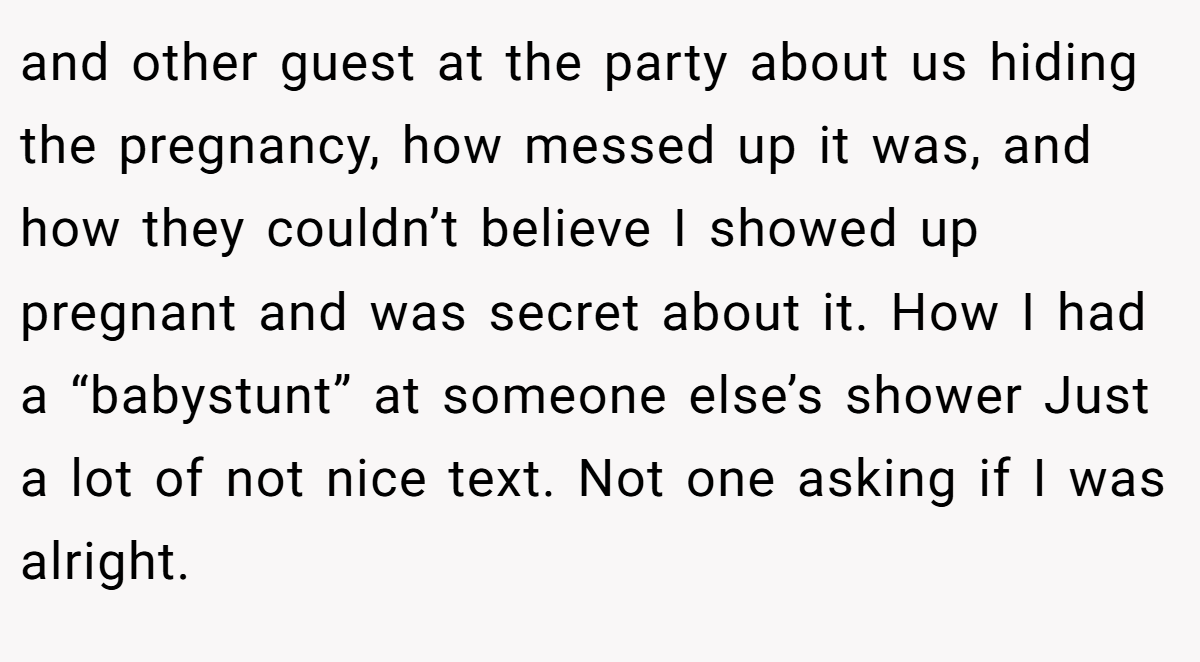 and other guest at the party about us hiding the pregnancy, how messed up it was, and how they couldn’t believe I showed up pregnant and was secret about it. How I had a “babystunt” at someone else’s shower Just a lot of not nice text. Not one asking if I was alright.