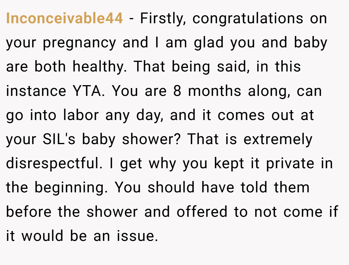 Inconceivable44 - Firstly, congratulations on your pregnancy and I am glad you and baby are both healthy. That being said, in this instance YTA. You are 8 months along, can go into labor any day, and it comes out at your SIL's baby shower? That is extremely disrespectful. I get why you kept it private in the beginning. You should have told them before the shower and offered to not come if it would be an issue.