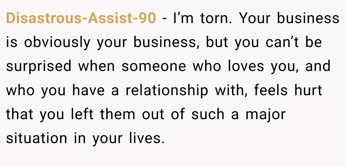Disastrous-Assist-90 - I’m torn. Your business is obviously your business, but you can’t be surprised when someone who loves you, and who you have a relationship with, feels hurt that you left them out of such a major situation in your lives.