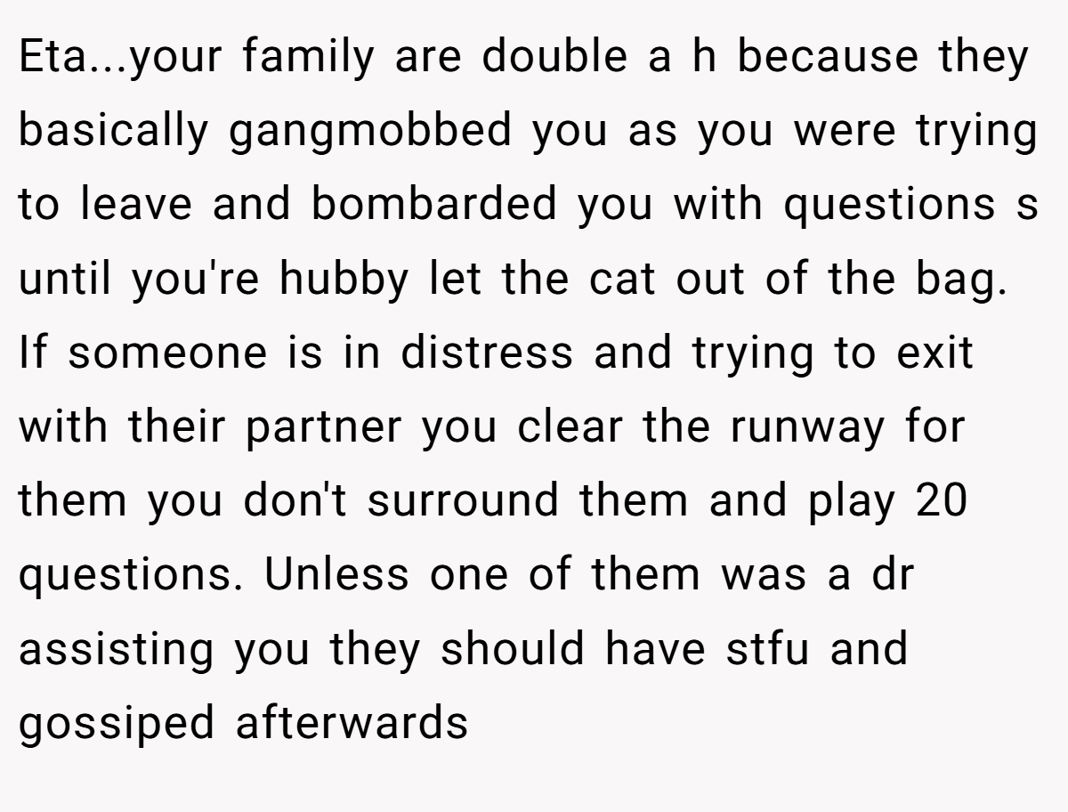Eta...your family are double a h because they basically gangmobbed you as you were trying to leave and bombarded you with questions s until you're hubby let the cat out of the bag. If someone is in distress and trying to exit with their partner you clear the runway for them you don't surround them and play 20 questions. Unless one of them was a dr assisting you they should have stfu and gossiped afterwards