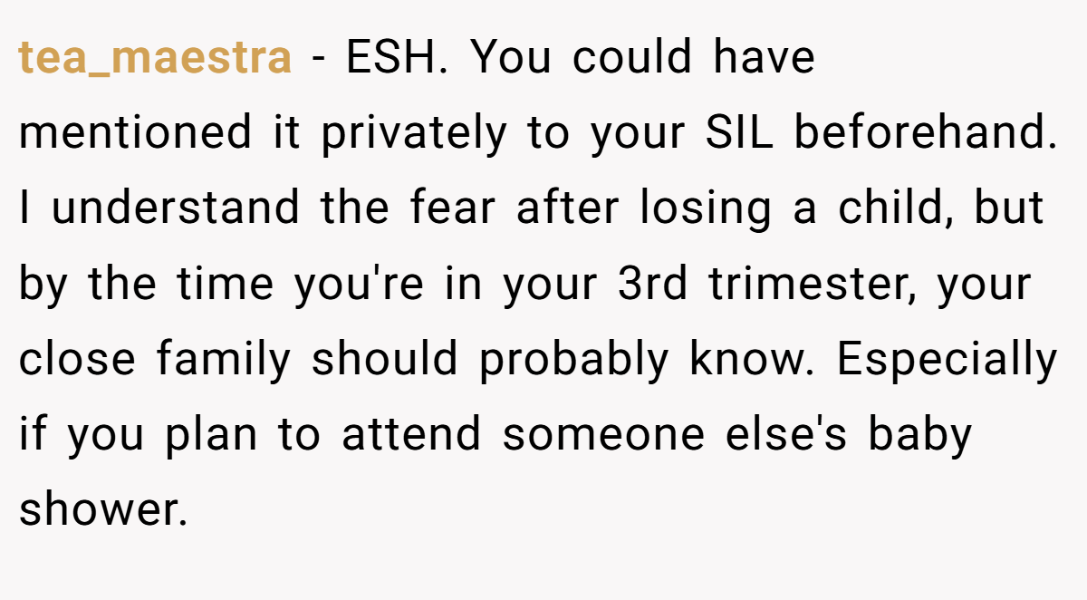 tea_maestra - ESH. You could have mentioned it privately to your SIL beforehand. I understand the fear after losing a child, but by the time you're in your 3rd trimester, your close family should probably know. Especially if you plan to attend someone else's baby shower.