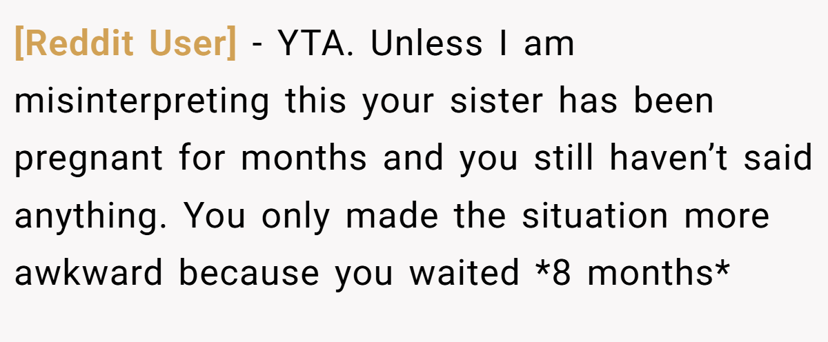[Reddit User] - YTA. Unless I am misinterpreting this your sister has been pregnant for months and you still haven’t said anything. You only made the situation more awkward because you waited *8 months*