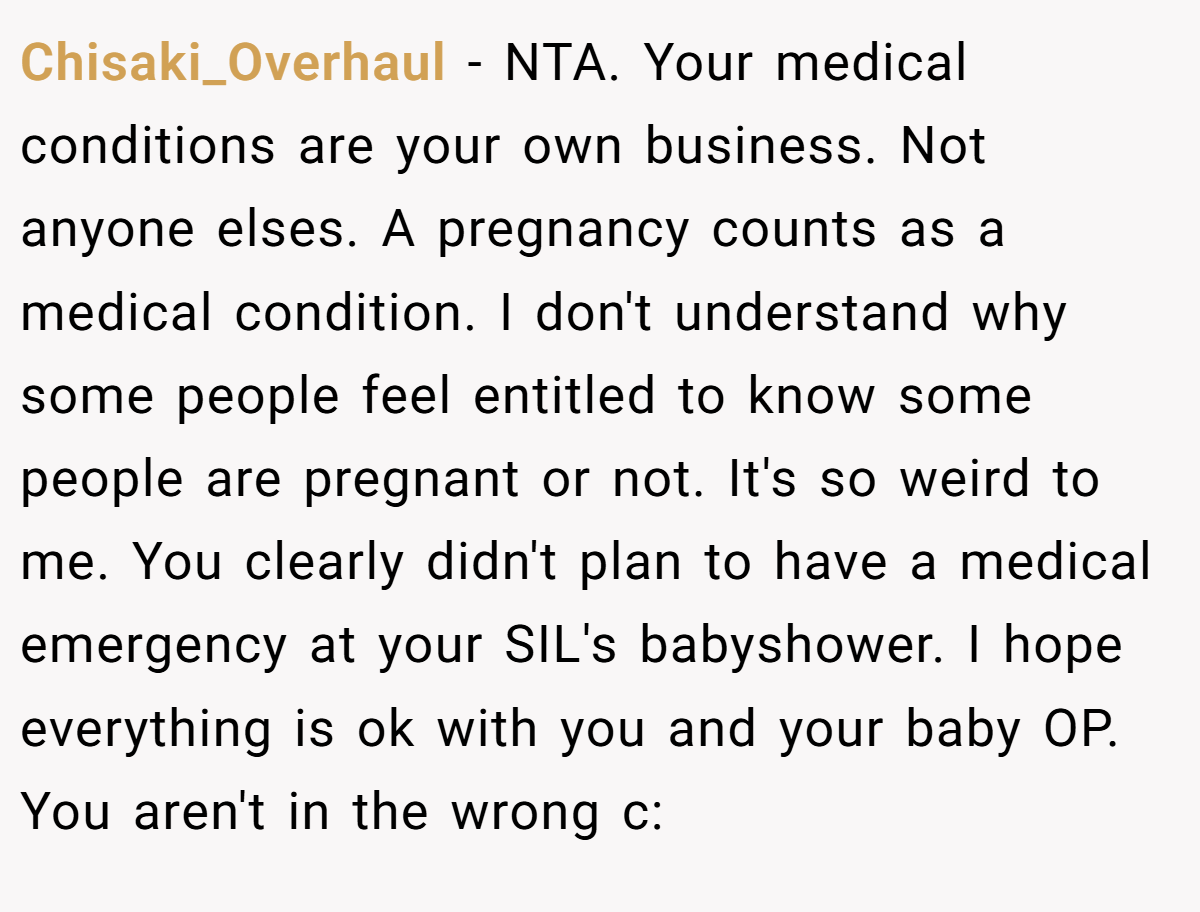 Chisaki_Overhaul - NTA. Your medical conditions are your own business. Not anyone elses. A pregnancy counts as a medical condition. I don't understand why some people feel entitled to know some people are pregnant or not. It's so weird to me. You clearly didn't plan to have a medical emergency at your SIL's babyshower. I hope everything is ok with you and your baby OP. You aren't in the wrong c:
