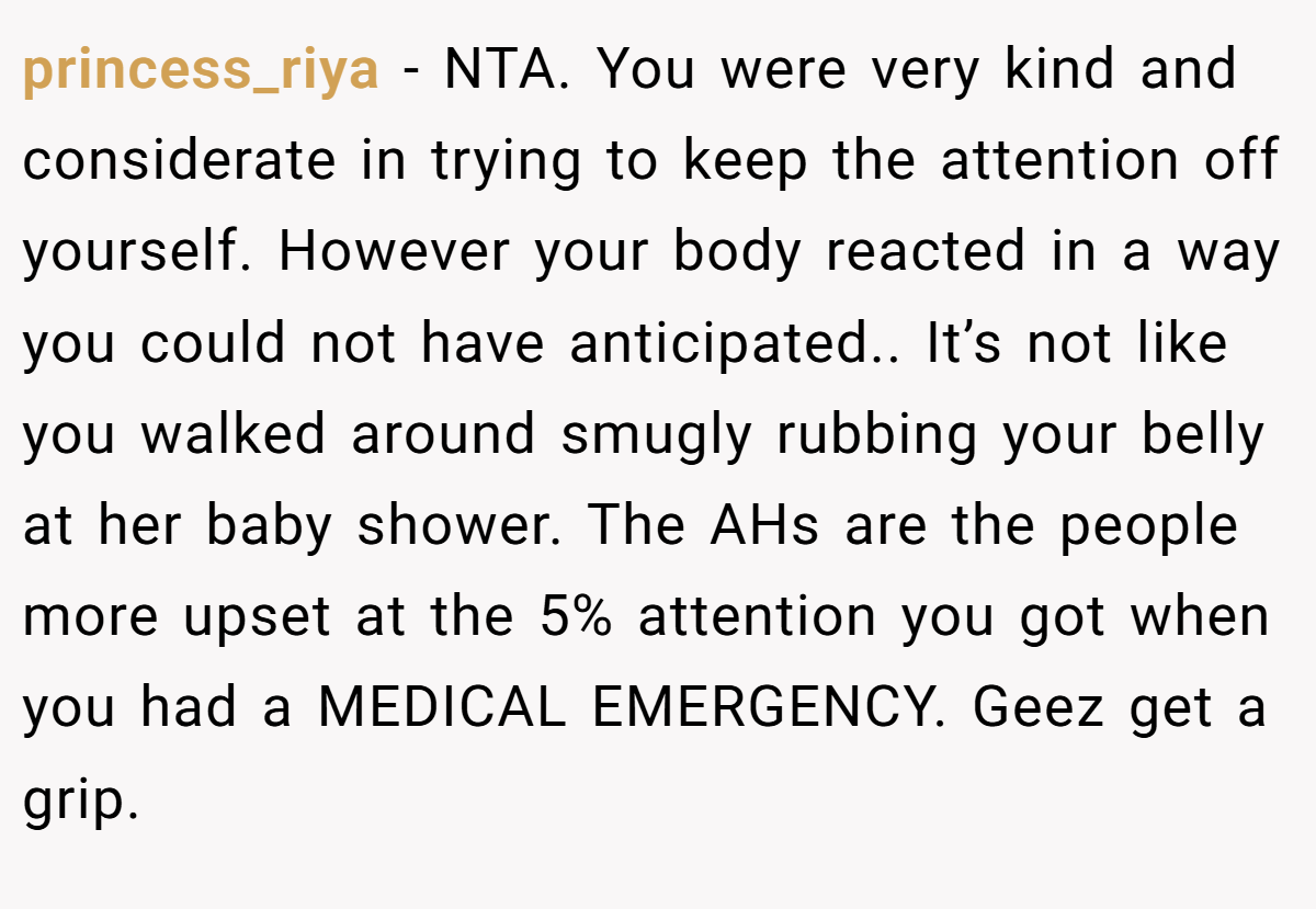 princess_riya - NTA. You were very kind and considerate in trying to keep the attention off yourself. However your body reacted in a way you could not have anticipated.. It’s not like you walked around smugly rubbing your belly at her baby shower. The AHs are the people more upset at the 5% attention you got when you had a MEDICAL EMERGENCY. Geez get a grip.