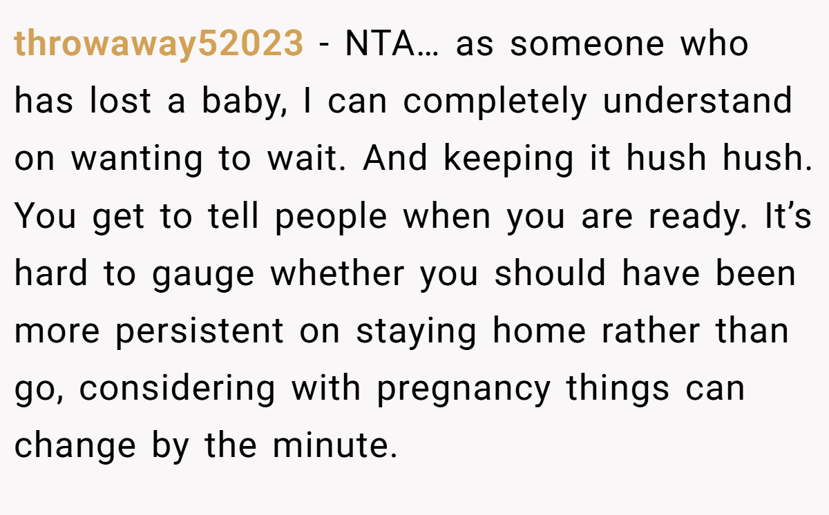 throwaway52023 - NTA… as someone who has lost a baby, I can completely understand on wanting to wait. And keeping it hush hush. You get to tell people when you are ready. It’s hard to gauge whether you should have been more persistent on staying home rather than go, considering with pregnancy things can change by the minute.