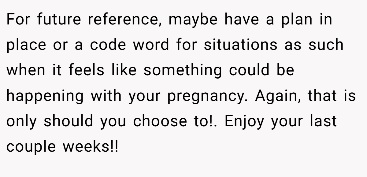 For future reference, maybe have a plan in place or a code word for situations as such when it feels like something could be happening with your pregnancy. Again, that is only should you choose to!. Enjoy your last couple weeks!!