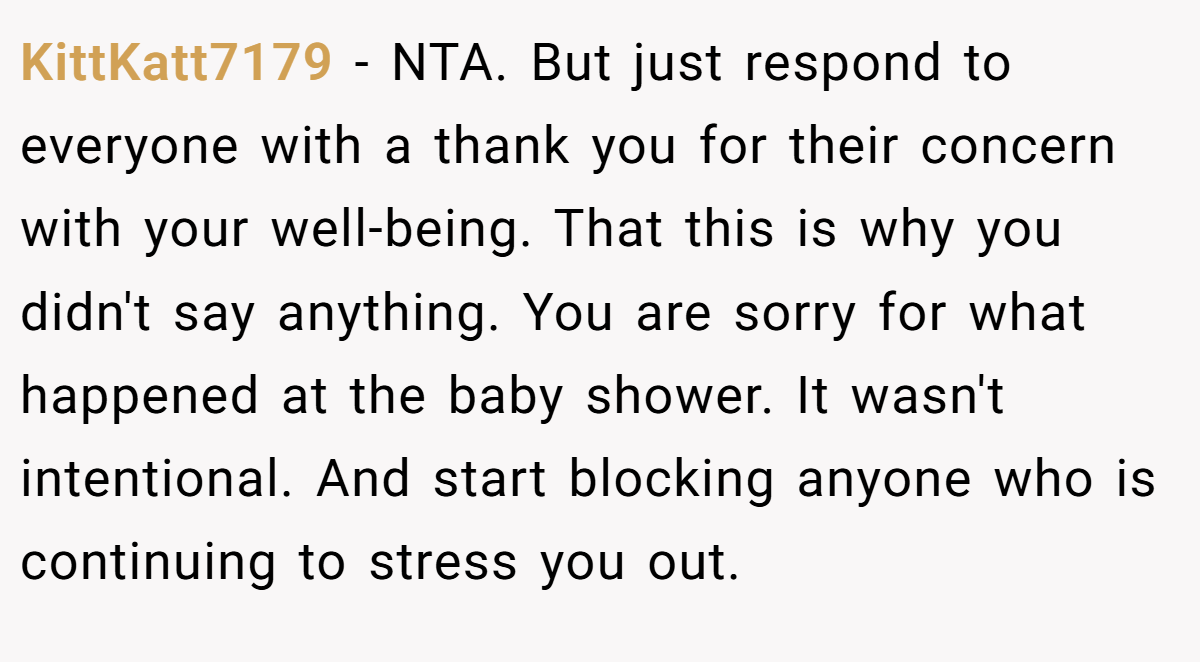 KittKatt7179 - NTA. But just respond to everyone with a thank you for their concern with your well-being. That this is why you didn't say anything. You are sorry for what happened at the baby shower. It wasn't intentional. And start blocking anyone who is continuing to stress you out.