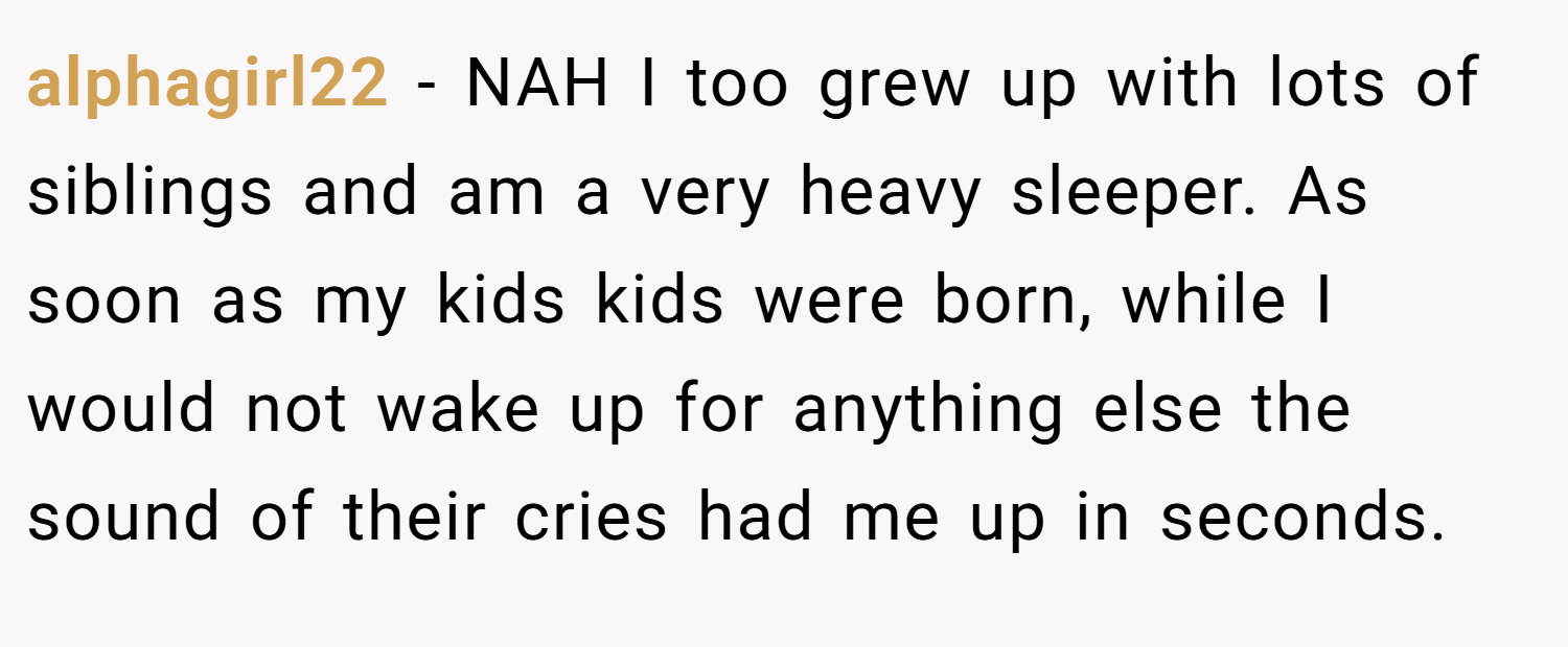 alphagirl22 − NAH I too grew up with lots of siblings and am a very heavy sleeper. As soon as my kids kids were born, while I would not wake up for anything else the sound of their cries had me up in seconds.