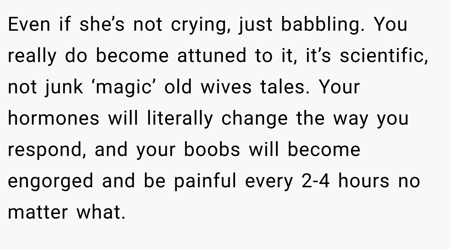 Even if she’s not crying, just babbling. You really do become attuned to it, it’s scientific, not junk ‘magic’ old wives tales. Your hormones will literally change the way you respond, and your boobs will become engorged and be painful every 2-4 hours no matter what.