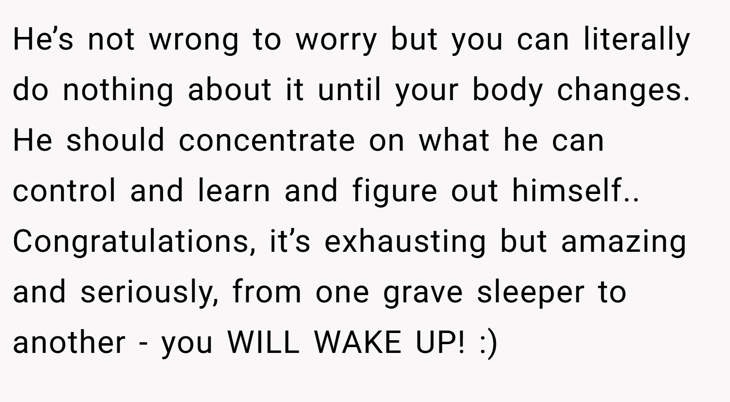 He’s not wrong to worry but you can literally do nothing about it until your body changes. He should concentrate on what he can control and learn and figure out himself.. Congratulations, it’s exhausting but amazing and seriously, from one grave sleeper to another - you WILL WAKE UP! :)