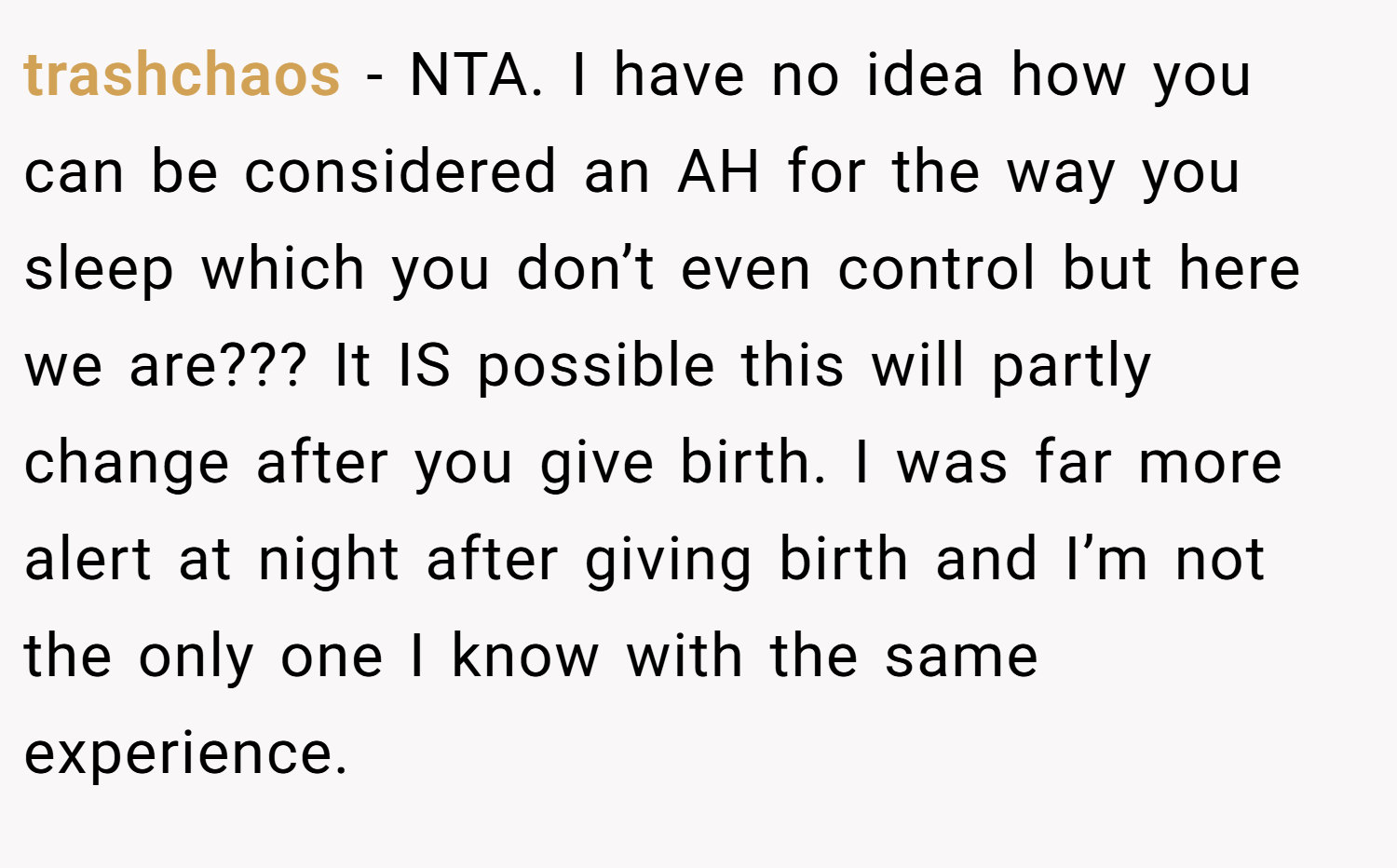 trashchaos − NTA. I have no idea how you can be considered an AH for the way you sleep which you don’t even control but here we are??? It IS possible this will partly change after you give birth. I was far more alert at night after giving birth and I’m not the only one I know with the same experience.