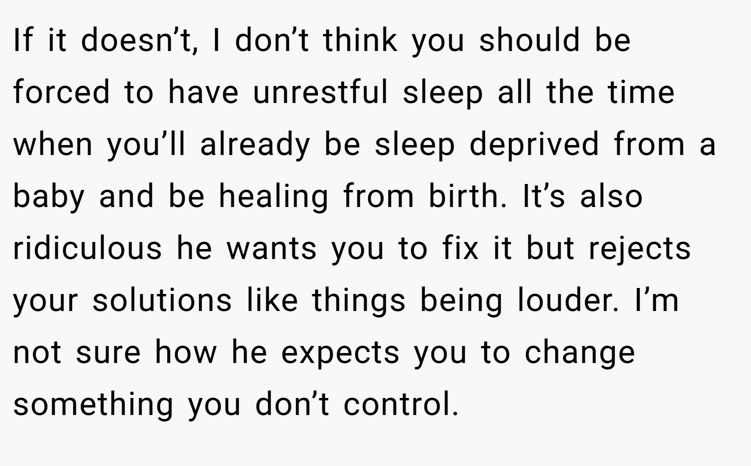 If it doesn’t, I don’t think you should be forced to have unrestful sleep all the time when you’ll already be sleep deprived from a baby and be healing from birth. It’s also ridiculous he wants you to fix it but rejects your solutions like things being louder. I’m not sure how he expects you to change something you don’t control.