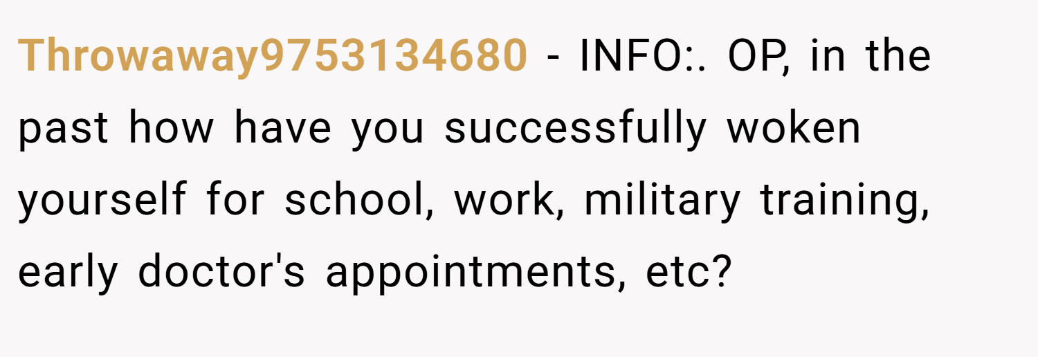 Throwaway9753134680 − INFO:. OP, in the past how have you successfully woken yourself for school, work, military training, early doctor's appointments, etc?