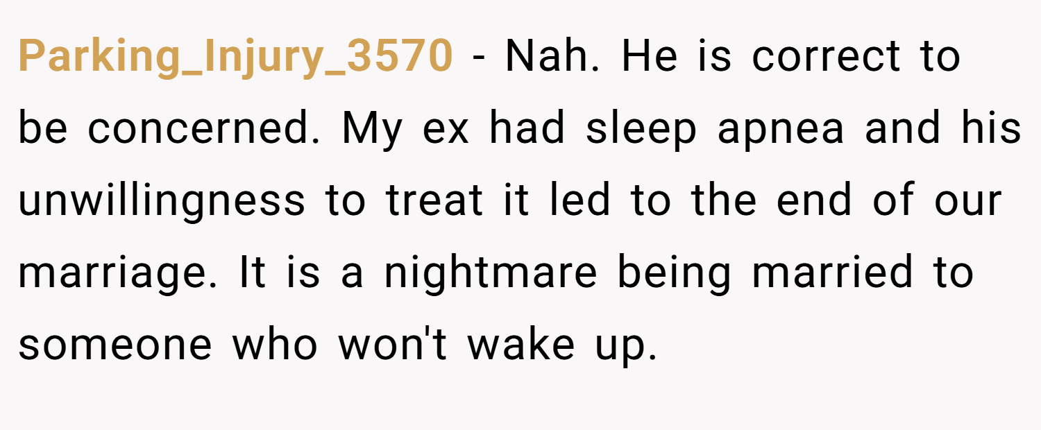 Parking_Injury_3570 − Nah. He is correct to be concerned. My ex had sleep apnea and his unwillingness to treat it led to the end of our marriage. It is a nightmare being married to someone who won't wake up.