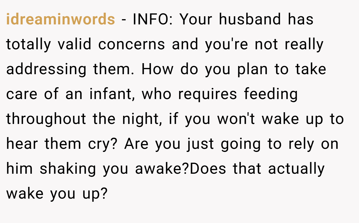 idreaminwords − INFO: Your husband has totally valid concerns and you're not really addressing them. How do you plan to take care of an infant, who requires feeding throughout the night, if you won't wake up to hear them cry? Are you just going to rely on him shaking you awake?Does that actually wake you up?