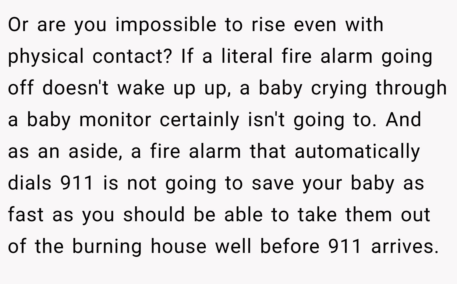 Or are you impossible to rise even with physical contact? If a literal fire alarm going off doesn't wake up up, a baby crying through a baby monitor certainly isn't going to. And as an aside, a fire alarm that automatically dials 911 is not going to save your baby as fast as you should be able to take them out of the burning house well before 911 arrives.