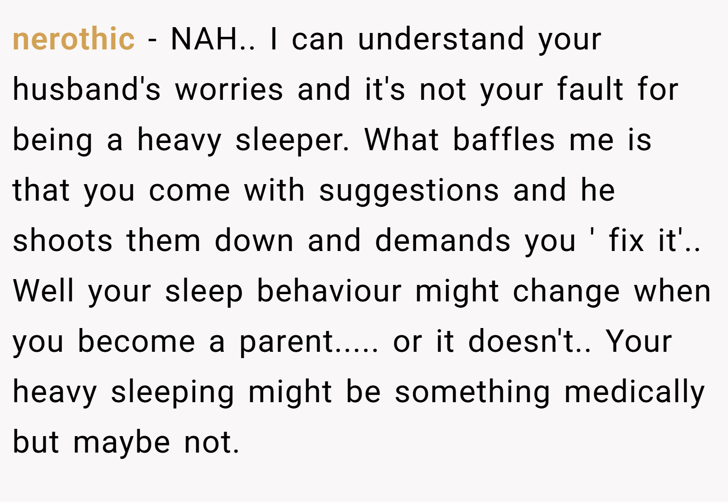 nerothic − NAH.. I can understand your husband's worries and it's not your fault for being a heavy sleeper. What baffles me is that you come with suggestions and he shoots them down and demands you ' fix it'.. Well your sleep behaviour might change when you become a parent..... or it doesn't.. Your heavy sleeping might be something medically but maybe not.