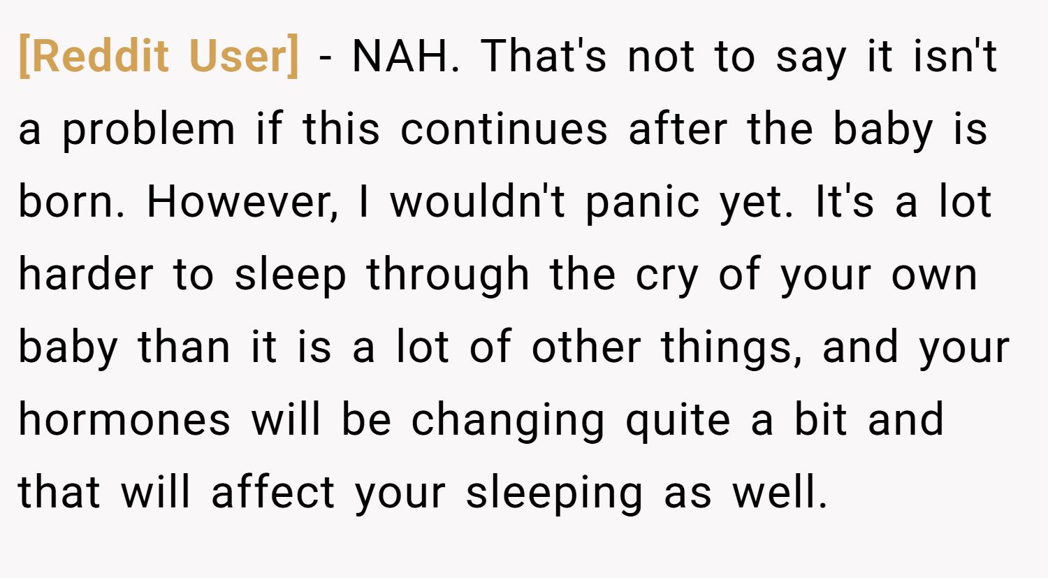 [Reddit User] − NAH. That's not to say it isn't a problem if this continues after the baby is born. However, I wouldn't panic yet. It's a lot harder to sleep through the cry of your own baby than it is a lot of other things, and your hormones will be changing quite a bit and that will affect your sleeping as well.