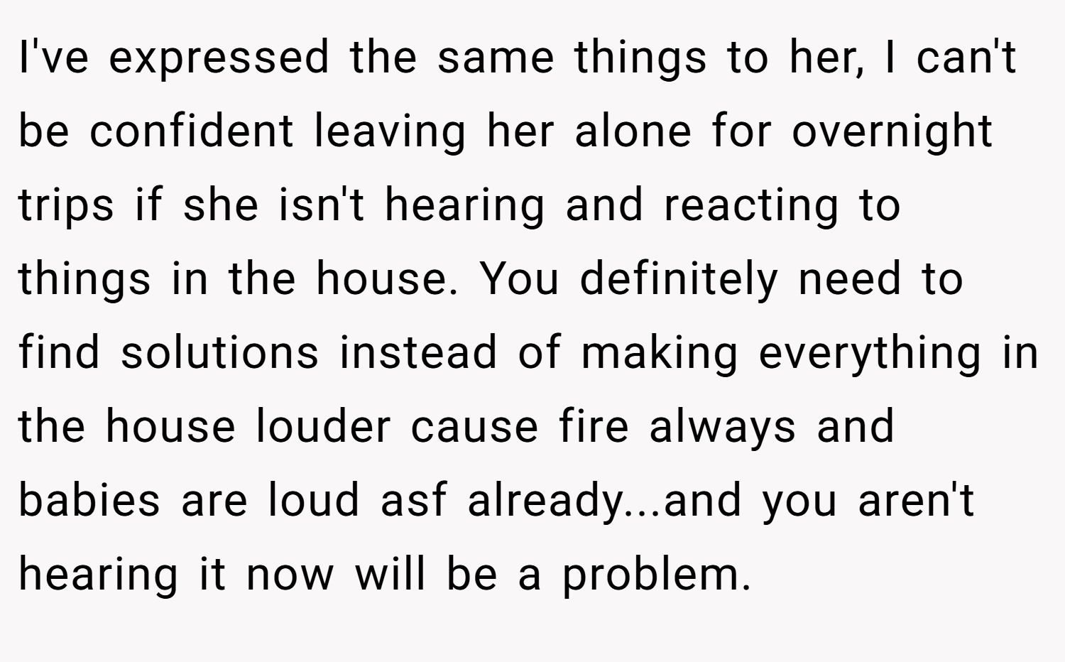 I've expressed the same things to her, I can't be confident leaving her alone for overnight trips if she isn't hearing and reacting to things in the house. You definitely need to find solutions instead of making everything in the house louder cause fire always and babies are loud asf already...and you aren't hearing it now will be a problem.