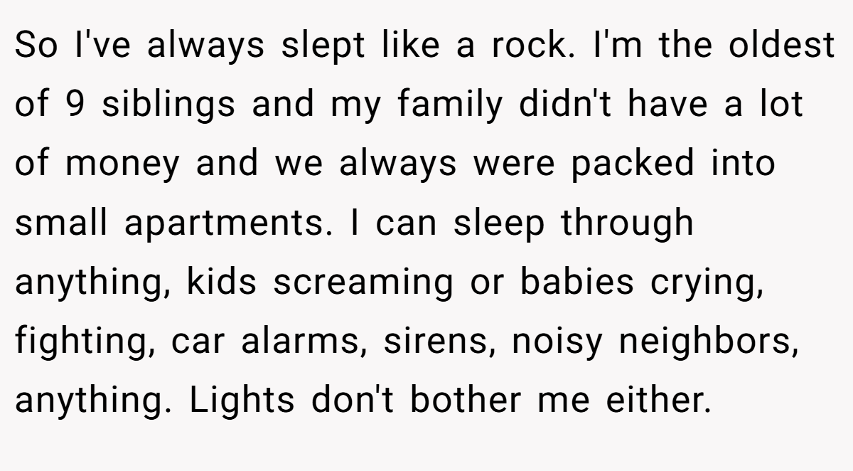 So I've always slept like a rock. I'm the oldest of 9 siblings and my family didn't have a lot of money and we always were packed into small apartments. I can sleep through anything, kids screaming or babies crying, fighting, car alarms, sirens, noisy neighbors, anything. Lights don't bother me either.