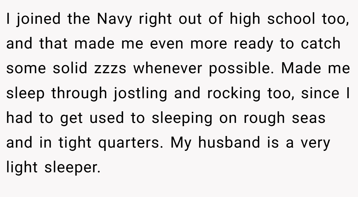 I joined the Navy right out of high school too, and that made me even more ready to catch some solid zzzs whenever possible. Made me sleep through jostling and rocking too, since I had to get used to sleeping on rough seas and in tight quarters. My husband is a very light sleeper.