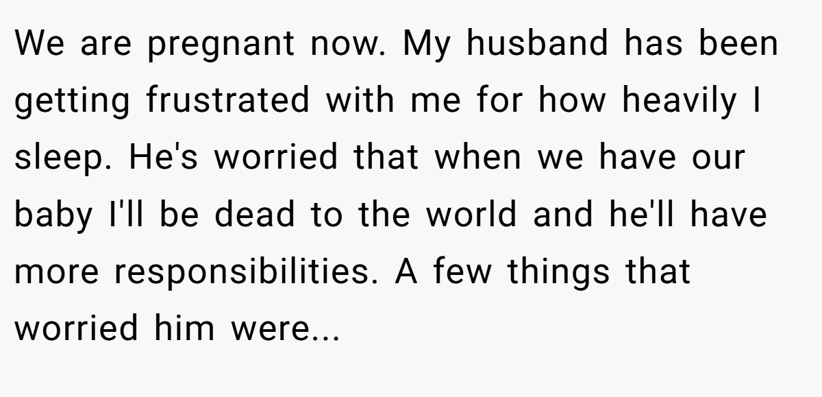 We are pregnant now. My husband has been getting frustrated with me for how heavily I sleep. He's worried that when we have our baby I'll be dead to the world and he'll have more responsibilities. A few things that worried him were...