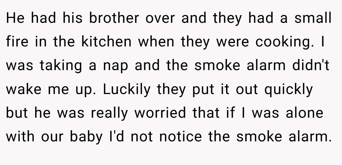 He had his brother over and they had a small fire in the kitchen when they were cooking. I was taking a nap and the smoke alarm didn't wake me up. Luckily they put it out quickly but he was really worried that if I was alone with our baby I'd not notice the smoke alarm.