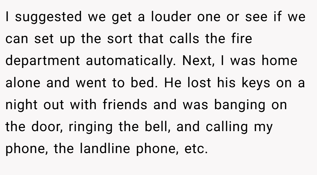 I suggested we get a louder one or see if we can set up the sort that calls the fire department automatically. Next, I was home alone and went to bed. He lost his keys on a night out with friends and was banging on the door, ringing the bell, and calling my phone, the landline phone, etc.