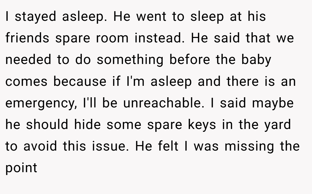 I stayed asleep. He went to sleep at his friends spare room instead. He said that we needed to do something before the baby comes because if I'm asleep and there is an emergency, I'll be unreachable. I said maybe he should hide some spare keys in the yard to avoid this issue. He felt I was missing the point