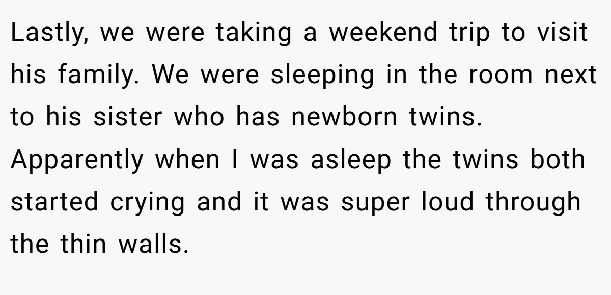 Lastly, we were taking a weekend trip to visit his family. We were sleeping in the room next to his sister who has newborn twins. Apparently when I was asleep the twins both started crying and it was super loud through the thin walls.