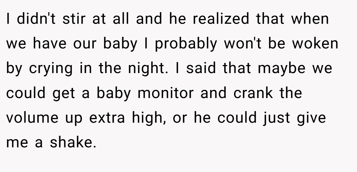 I didn't stir at all and he realized that when we have our baby I probably won't be woken by crying in the night. I said that maybe we could get a baby monitor and crank the volume up extra high, or he could just give me a shake.
