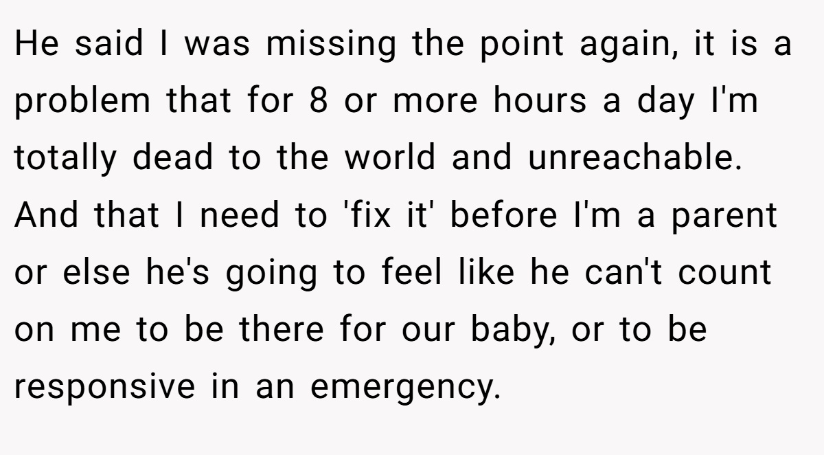 He said I was missing the point again, it is a problem that for 8 or more hours a day I'm totally dead to the world and unreachable. And that I need to 'fix it' before I'm a parent or else he's going to feel like he can't count on me to be there for our baby, or to be responsive in an emergency.