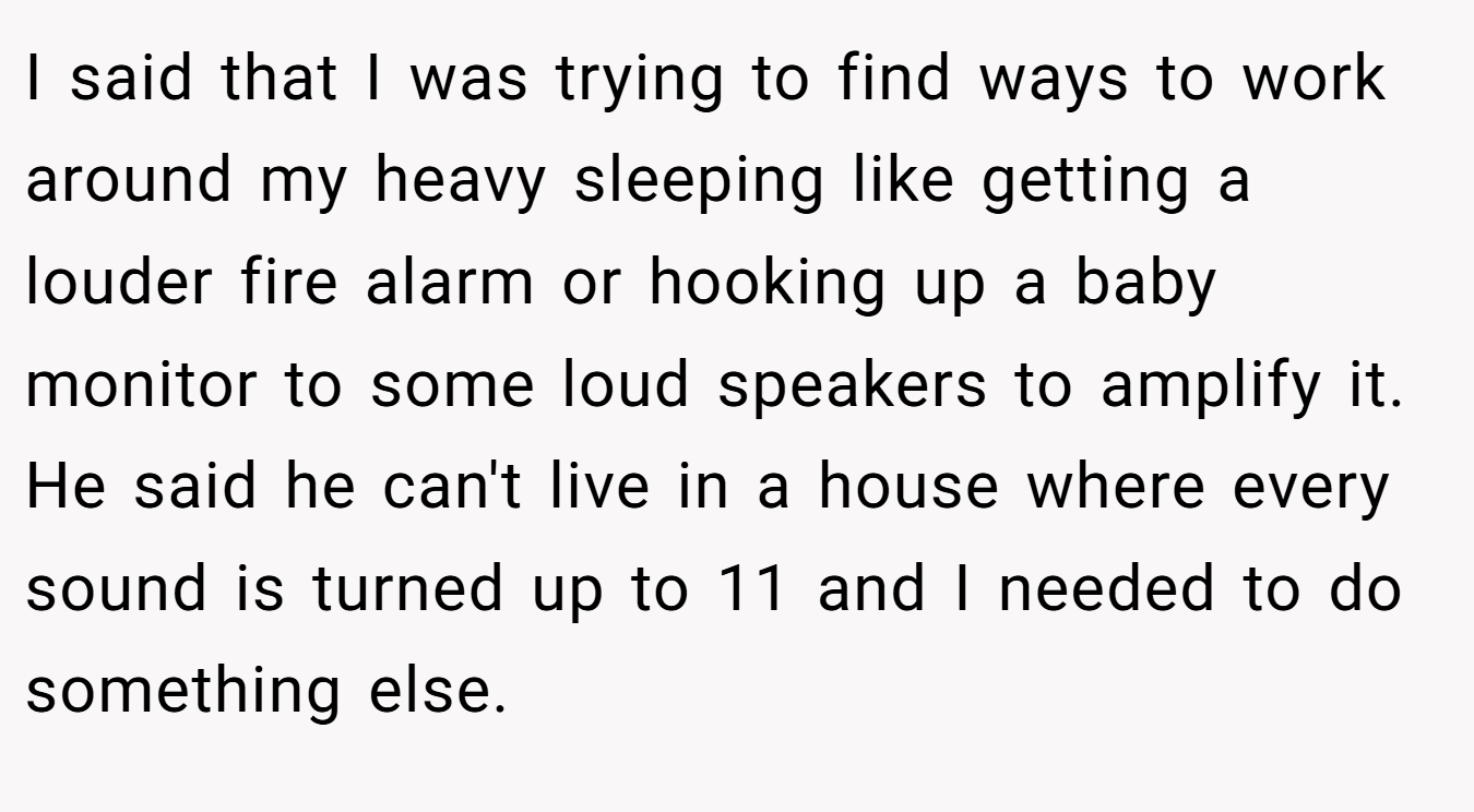I said that I was trying to find ways to work around my heavy sleeping like getting a louder fire alarm or hooking up a baby monitor to some loud speakers to amplify it. He said he can't live in a house where every sound is turned up to 11 and I needed to do something else.