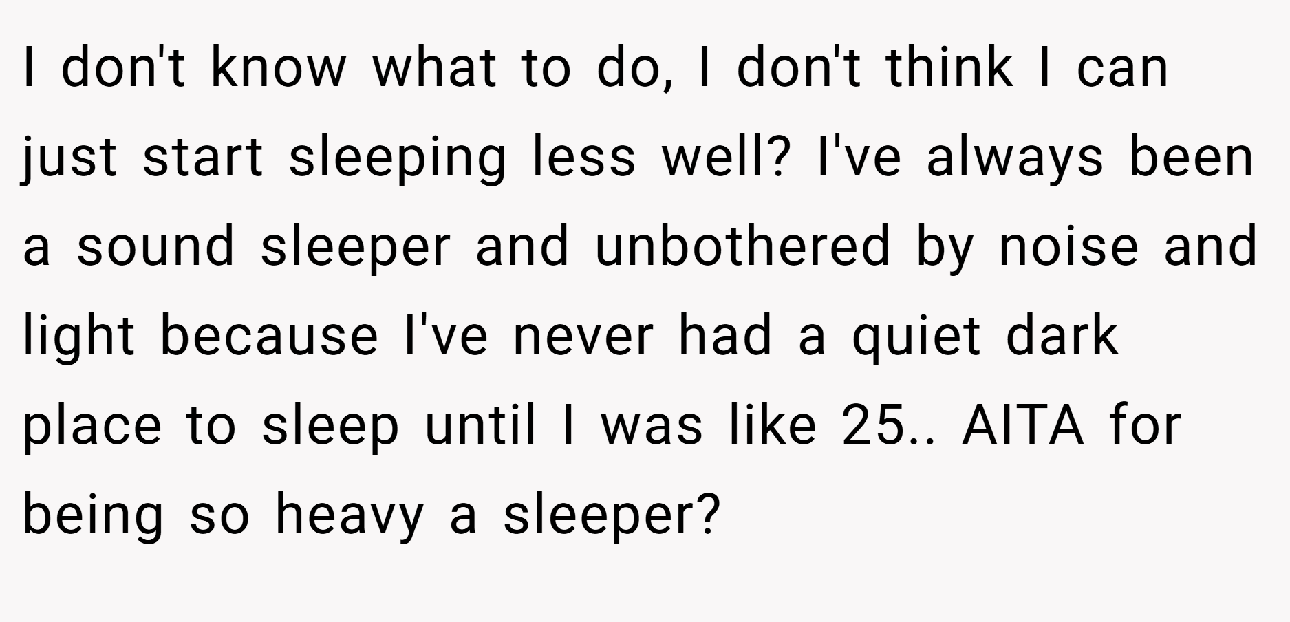 I don't know what to do, I don't think I can just start sleeping less well? I've always been a sound sleeper and unbothered by noise and light because I've never had a quiet dark place to sleep until I was like 25.. AITA for being so heavy a sleeper?