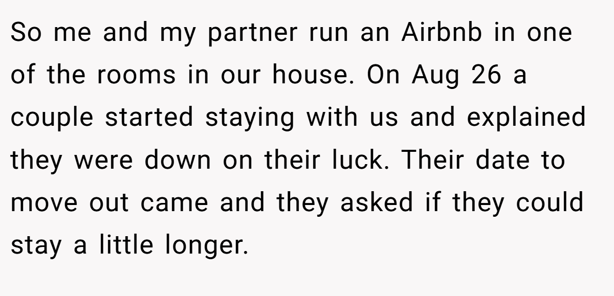 So me and my partner run an Airbnb in one of the rooms in our house. On Aug 26 a couple started staying with us and explained they were down on their luck. Their date to move out came and they asked if they could stay a little longer.