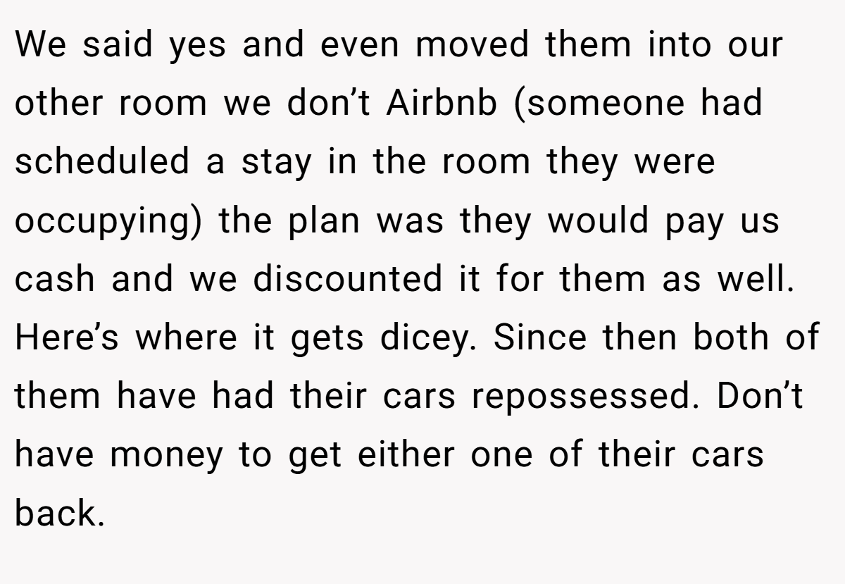 We said yes and even moved them into our other room we don’t Airbnb (someone had scheduled a stay in the room they were occupying) the plan was they would pay us cash and we discounted it for them as well. Here’s where it gets dicey. Since then both of them have had their cars repossessed. Don’t have money to get either one of their cars back.