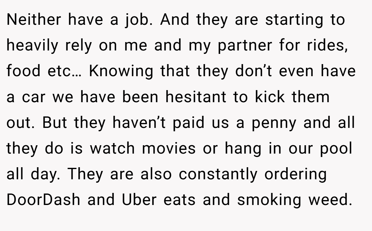Neither have a job. And they are starting to heavily rely on me and my partner for rides, food etc… Knowing that they don’t even have a car we have been hesitant to kick them out. But they haven’t paid us a penny and all they do is watch movies or hang in our pool all day. They are also constantly ordering DoorDash and Uber eats and smoking weed.