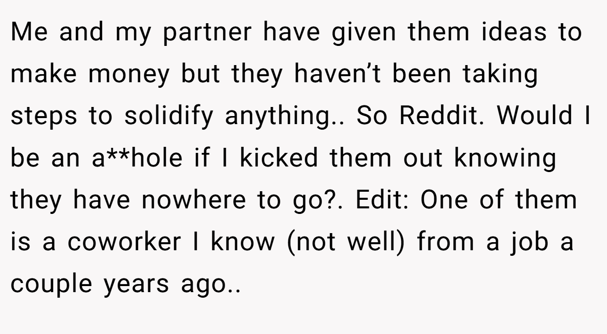 Me and my partner have given them ideas to make money but they haven’t been taking steps to solidify anything.. So Reddit. Would I be an a**hole if I kicked them out knowing they have nowhere to go?. Edit: One of them is a coworker I know (not well) from a job a couple years ago..