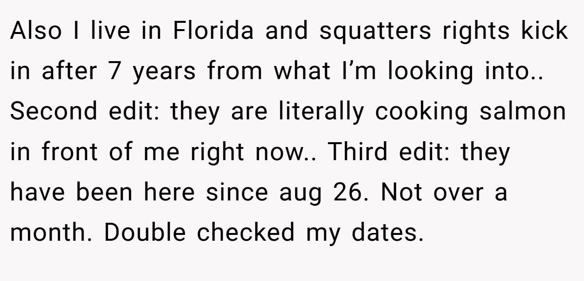 Also I live in Florida and squatters rights kick in after 7 years from what I’m looking into.. Second edit: they are literally cooking salmon in front of me right now.. Third edit: they have been here since aug 26. Not over a month. Double checked my dates.