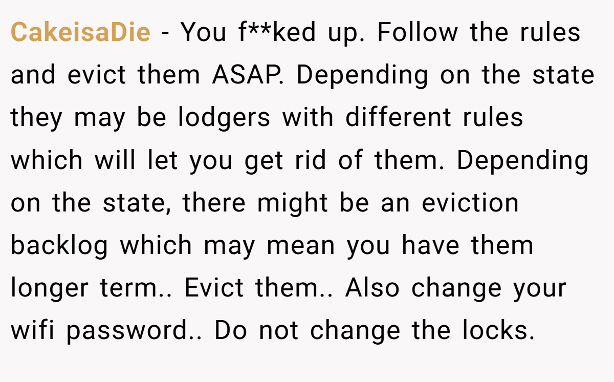 CakeisaDie − You f**ked up. Follow the rules and evict them ASAP. Depending on the state they may be lodgers with different rules which will let you get rid of them. Depending on the state, there might be an eviction backlog which may mean you have them longer term.. Evict them.. Also change your wifi password.. Do not change the locks.