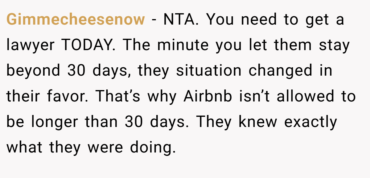 Gimmecheesenow − NTA. You need to get a lawyer TODAY. The minute you let them stay beyond 30 days, they situation changed in their favor. That’s why Airbnb isn’t allowed to be longer than 30 days. They knew exactly what they were doing.