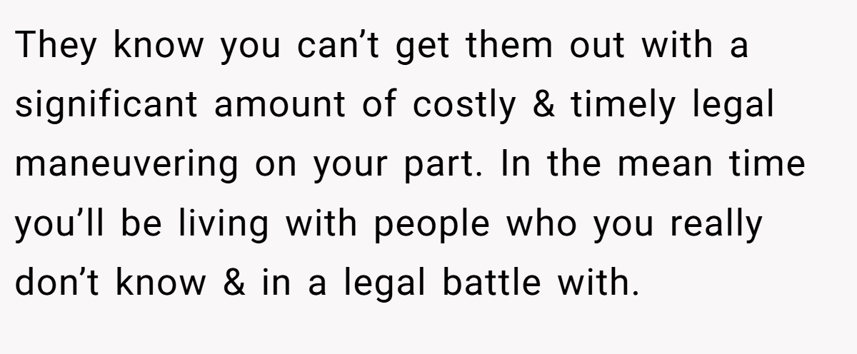They know you can’t get them out with a significant amount of costly & timely legal maneuvering on your part. In the mean time you’ll be living with people who you really don’t know & in a legal battle with.