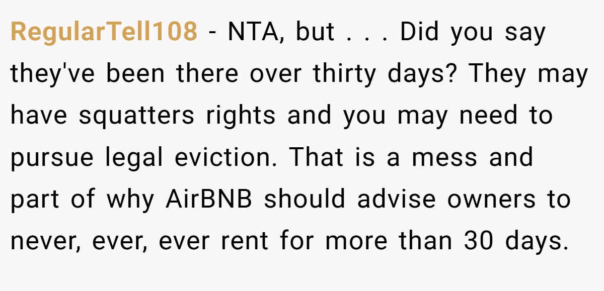 RegularTell108 − NTA, but . . . Did you say they've been there over thirty days? They may have squatters rights and you may need to pursue legal eviction. That is a mess and part of why AirBNB should advise owners to never, ever, ever rent for more than 30 days.