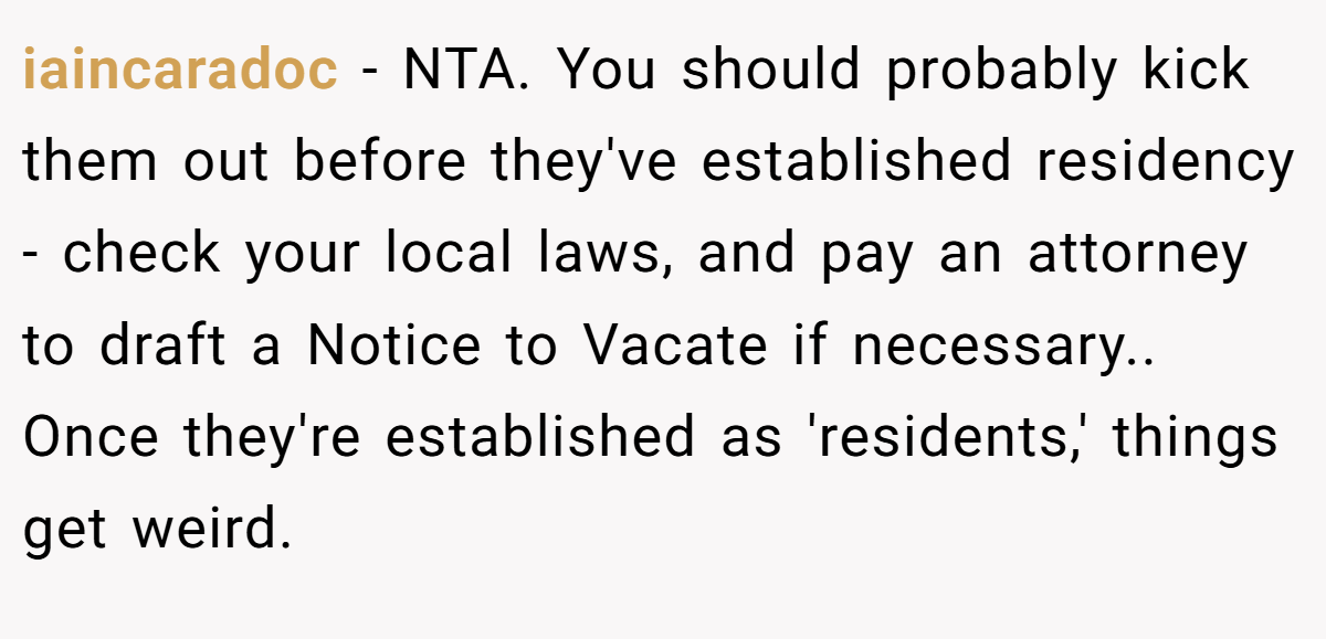 iaincaradoc − NTA. You should probably kick them out before they've established residency - check your local laws, and pay an attorney to draft a Notice to Vacate if necessary.. Once they're established as 'residents,' things get weird.