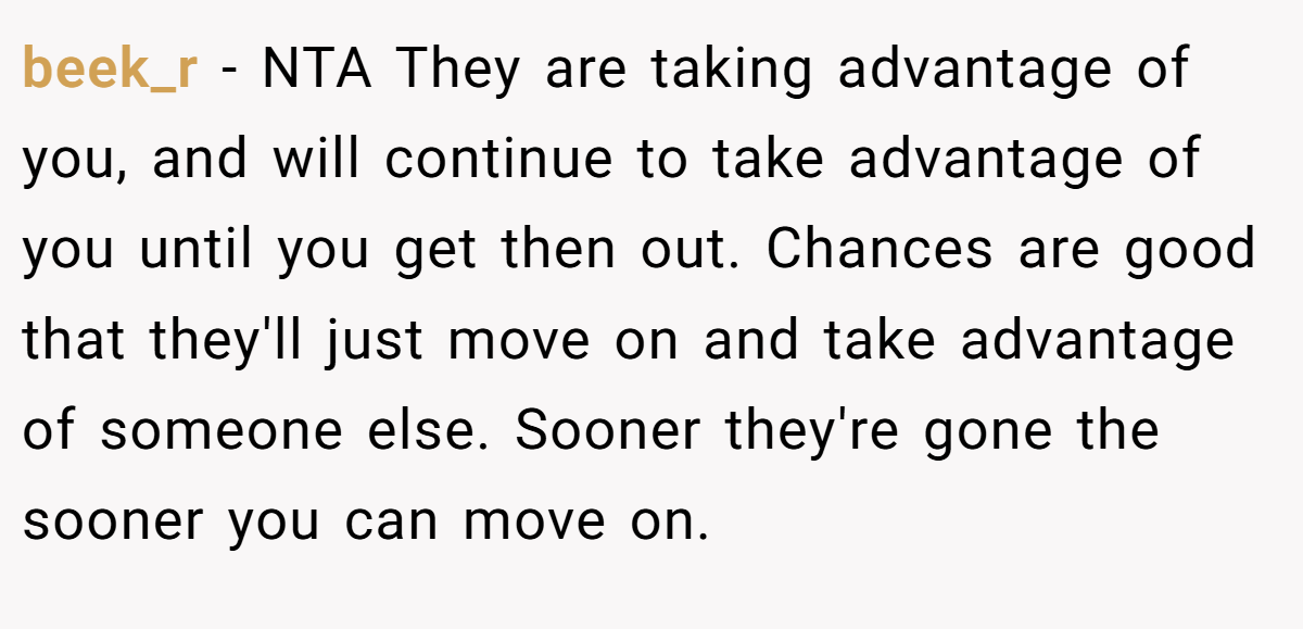 beek_r − NTA They are taking advantage of you, and will continue to take advantage of you until you get then out. Chances are good that they'll just move on and take advantage of someone else. Sooner they're gone the sooner you can move on.