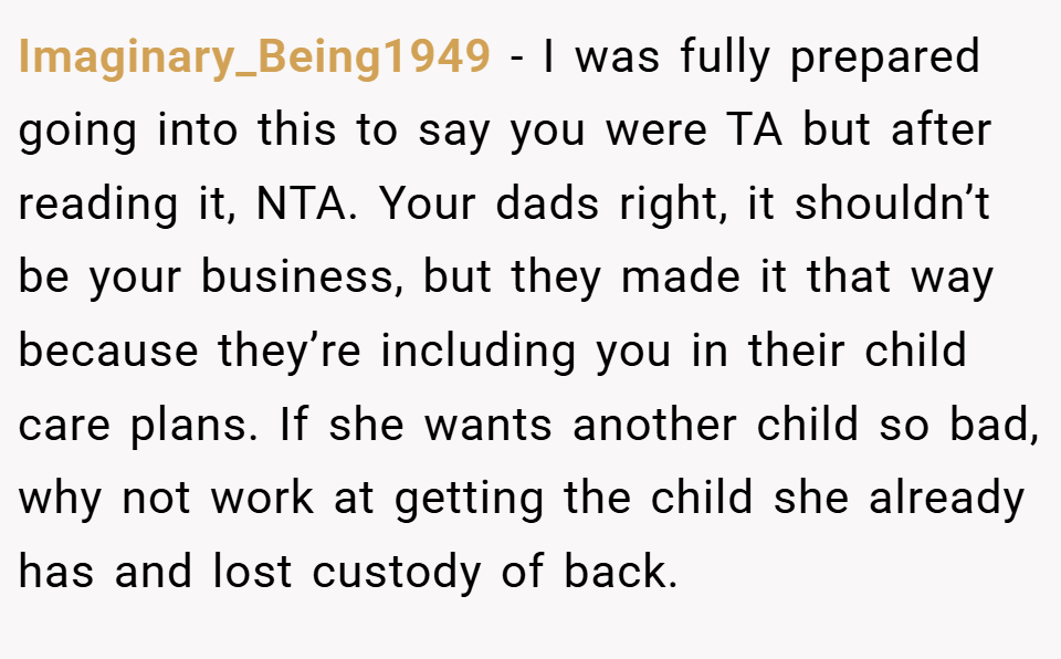 Imaginary_Being1949 − I was fully prepared going into this to say you were TA but after reading it, NTA. Your dads right, it shouldn’t be your business, but they made it that way because they’re including you in their child care plans. If she wants another child so bad, why not work at getting the child she already has and lost custody of back.