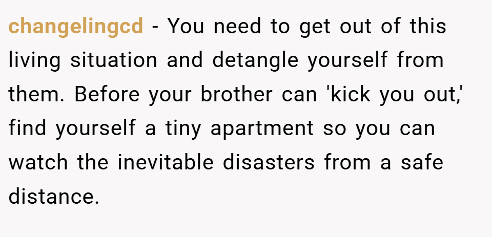 changelingcd − You need to get out of this living situation and detangle yourself from them. Before your brother can 'kick you out,' find yourself a tiny apartment so you can watch the inevitable disasters from a safe distance.