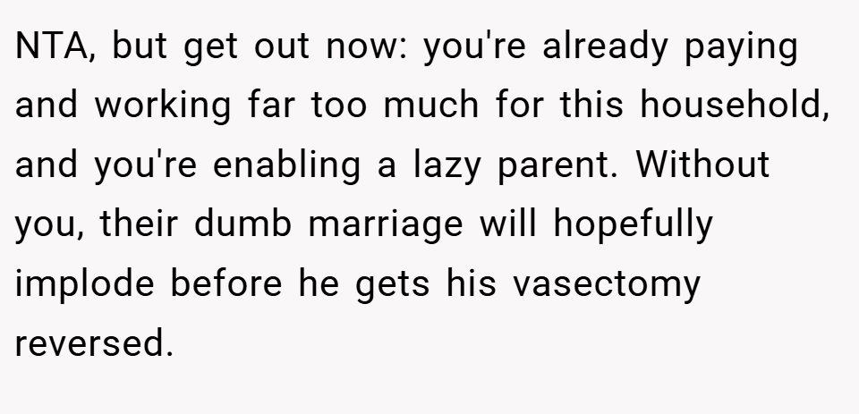 NTA, but get out now: you're already paying and working far too much for this household, and you're enabling a lazy parent. Without you, their dumb marriage will hopefully implode before he gets his vasectomy reversed.